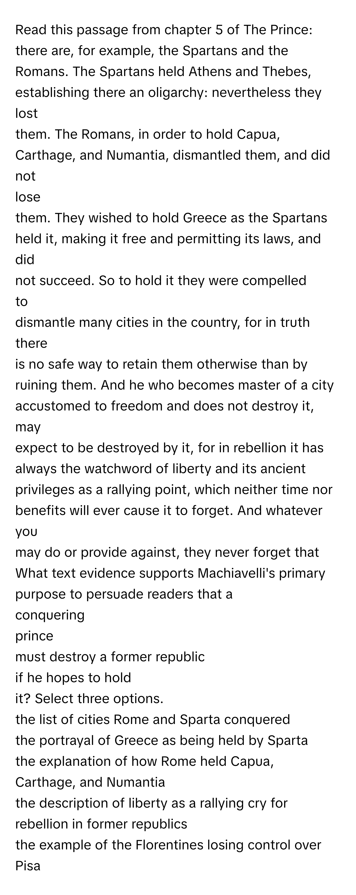 Read this passage from chapter 5 of The Prince:

there are, for example, the Spartans and the
Romans. The Spartans held Athens and Thebes,
establishing there an oligarchy: nevertheless they lost
them. The Romans, in order to hold Capua,
Carthage, and Numantia, dismantled them, and did not 
lose
them. They wished to hold Greece as the Spartans
held it, making it free and permitting its laws, and did
not succeed. So to hold it they were compelled 
to
dismantle many cities in the country, for in truth there
is no safe way to retain them otherwise than by
ruining them. And he who becomes master of a city
accustomed to freedom and does not destroy it, may
expect to be destroyed by it, for in rebellion it has
always the watchword of liberty and its ancient
privileges as a rallying point, which neither time nor
benefits will ever cause it to forget. And whatever you
may do or provide against, they never forget that

What text evidence supports Machiavelli's primary
purpose to persuade readers that a 
conquering 
prince
must destroy a former republic 
if he hopes to hold
it? Select three options.

the list of cities Rome and Sparta conquered
the portrayal of Greece as being held by Sparta
the explanation of how Rome held Capua,
Carthage, and Numantia
the description of liberty as a rallying cry for
rebellion in former republics
the example of the Florentines losing control over
Pisa