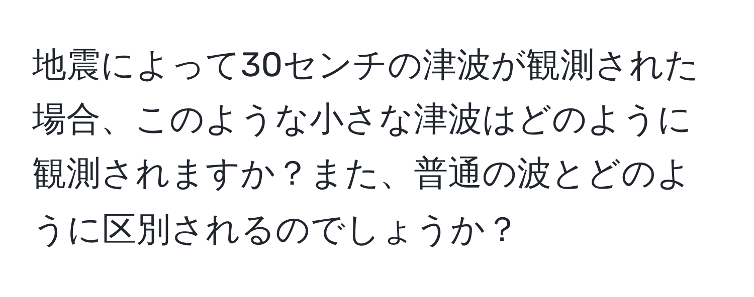 地震によって30センチの津波が観測された場合、このような小さな津波はどのように観測されますか？また、普通の波とどのように区別されるのでしょうか？