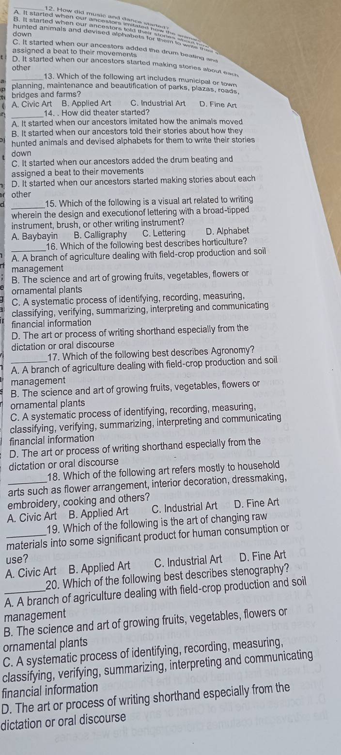 down
C. It started when our ancestors added the drum beating and
assigned a beat to their movements
t . D. It started when our ancestors started making stories about eac
other
_13. Which of the following art includes municipal or town
a planning, maintenance and beautification of parks, plazas, roads,
bridges and farms?
A. Civic Art B. Applied Art C. Industrial Art D. Fine Art
η _14. . How did theater started?
A. It started when our ancestors imitated how the animals moved
B. It started when our ancestors told their stories about how they
hunted animals and devised alphabets for them to write their stories
down
C. It started when our ancestors added the drum beating and
assigned a beat to their movements
D. It started when our ancestors started making stories about each
other
_
15. Which of the following is a visual art related to writing
wherein the design and executionof lettering with a broad-tipped
instrument, brush, or other writing instrument?
A. Baybayin B. Calligraphy C. Lettering D. Alphabet
16. Which of the following best describes horticulture?
A. A branch of agriculture dealing with field-crop production and soil
management
B. The science and art of growing fruits, vegetables, flowers or
ornamental plants
C. A systematic process of identifying, recording, measuring,
classifying, verifying, summarizing, interpreting and communicating
financial information
D. The art or process of writing shorthand especially from the
dictation or oral discourse
17. Which of the following best describes Agronomy?
_A. A branch of agriculture dealing with field-crop production and soil
management
B. The science and art of growing fruits, vegetables, flowers or
ornamental plants
C. A systematic process of identifying, recording, measuring,
classifying, verifying, summarizing, interpreting and communicating
financial information
D. The art or process of writing shorthand especially from the
dictation or oral discourse
18. Which of the following art refers mostly to household
arts such as flower arrangement, interior decoration, dressmaking,
embroidery, cooking and others?
A. Civic Art B. Applied Art C. Industrial Art D. Fine Art
19. Which of the following is the art of changing raw
_materials into some significant product for human consumption or
use?
A. Civic Art B. Applied Art C. Industrial Art D. Fine Art
20. Which of the following best describes stenography?
_A. A branch of agriculture dealing with field-crop production and soil
management
B. The science and art of growing fruits, vegetables, flowers or
ornamental plants
C. A systematic process of identifying, recording, measuring,
classifying, verifying, summarizing, interpreting and communicating
financial information
D. The art or process of writing shorthand especially from the
dictation or oral discourse