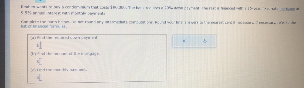 Reuben wants to buy a condominium that costs $90,000. The bank requires a 20% down payment. The rest is financed with a 15-year, fixed-rate mortgage at
9.5% annual interest with monthly payments. 
Complete the parts below. Do not round any intermediate computations. Round your final answers to the nearest cent if necessary. If necessary, refer to the 
list of financial formulas. 
(a) Find the required down payment. 
×
$
(b) Find the amount of the mortgage. 
(c) Find the monthly payment.
$