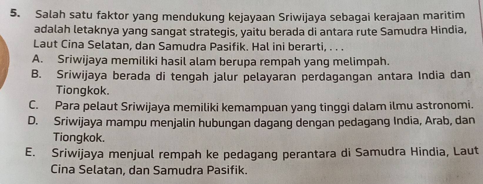 Salah satu faktor yang mendukung kejayaan Sriwijaya sebagai kerajaan maritim
adalah letaknya yang sangat strategis, yaitu berada di antara rute Samudra Hindia,
Laut Cina Selatan, dan Samudra Pasifik. Hal ini berarti, . . .
A. Sriwijaya memiliki hasil alam berupa rempah yang melimpah.
B. Sriwijaya berada di tengah jalur pelayaran perdagangan antara India dan
Tiongkok.
C. Para pelaut Sriwijaya memiliki kemampuan yang tinggi dalam ilmu astronomi.
D. Sriwijaya mampu menjalin hubungan dagang dengan pedagang India, Arab, dan
Tiongkok.
E. Sriwijaya menjual rempah ke pedagang perantara di Samudra Hindia, Laut
Cina Selatan, dan Samudra Pasifik.