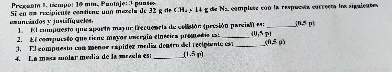 Pregunta 1, tiempo: 10 min, Puntaje: 3 puntos 
Si en un recipiente contiene una mezcla de 32 g de CH_4 y 14 g de N_2 , complete con la respuesta correcta los siguientes 
enunciados y justifíquelos. 
1. El compuesto que aporta mayor frecuencia de colisión (presión parcial) es: _ (0,5p)
2. El compuesto que tiene mayor energía cinética promedio es: _ (0,5p)
3. El compuesto con menor rapidez media dentro del recipiente es:_
(0,5p)
4. La masa molar media de la mezcla es: _ (1,5p)