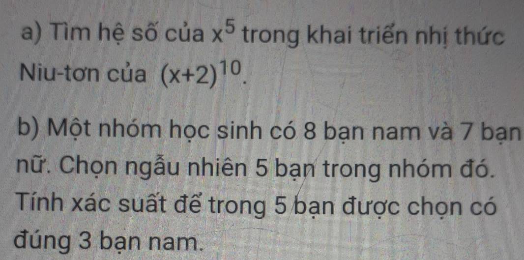 Tìm hệ số của x^5 trong khai triển nhị thức 
Niu-tơn của (x+2)^10. 
b) Một nhóm học sinh có 8 bạn nam và 7 bạn 
nữ. Chọn ngẫu nhiên 5 bạn trong nhóm đó. 
Tính xác suất để trong 5 bạn được chọn có 
đúng 3 bạn nam.