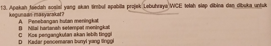 Apakah faedah sosial yang akan timbul apabila projek Lebuhraya WCE telah siap dibina dan dibuka untuk
kegunaan masyarakat?
A Penebangan hutan meningkat
B Nilai hartanah setempat meningkat
C Kos pengangkutan akan lebih tinggi
D Kadar pencemaran bunyi yang tinggi