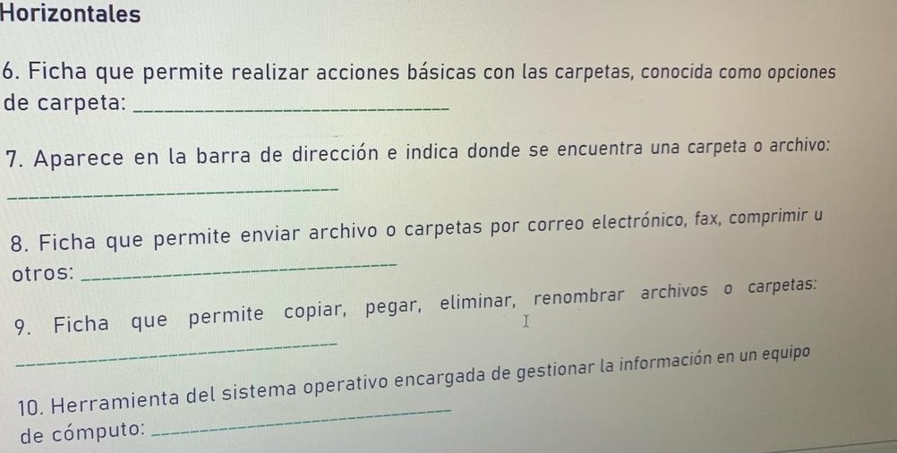 Horizontales 
6. Ficha que permite realizar acciones básicas con las carpetas, conocida como opciones 
de carpeta:_ 
7. Aparece en la barra de dirección e indica donde se encuentra una carpeta o archivo: 
_ 
8. Ficha que permite enviar archivo o carpetas por correo electrónico, fax, comprimir u 
otros: 
_ 
9. Ficha que permite copiar, pegar, eliminar, renombrar archivos o carpetas: 
I 
_ 
_ 
10. Herramienta del sistema operativo encargada de gestionar la información en un equipo 
de cómputo: