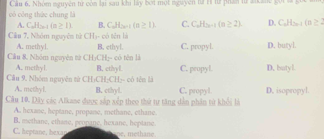 Cầu 6. Nhóm nguyên tử còn lại sau khi lây bớt một nguyên từ H từ phân từ akane gọi là gọ
có công thức chung là
A. C_nH_2n-1(n≥ 1). B. C_nH_2n+1(n≥ 1). C. C_nH_2n+1(n≥ 2). D. C_nH_2n-1(n≥ 2
Câu 7. Nhóm nguyên tử CH_3 - có tên là
A. methyl. B. ethyl. C. propyl. D. butyl.
Câu 8. Nhóm nguyên tử CH_3CH_2 - có tên là
A. methyl. B. ethyl. C. propyl. D. butyl.
Câu 9. Nhóm nguyên tử CH_3CH_2CH_2- - có tên là
A. methyl. B. ethyl. C. propyl. D. isopropyl.
Câu 10. Dãy các Alkane được sắp xếp theo thứ tự tăng dần phân tử khổi là
A. hexane, heptane, propane, methane, ethane.
B. methane, ethane, propane, hexane, heptane.
C. heptane, hexan ne, methane.