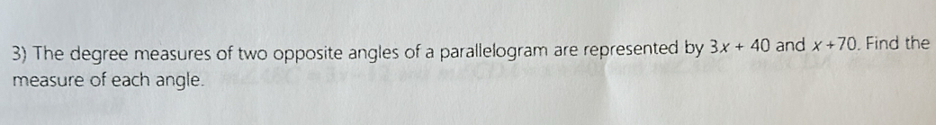 The degree measures of two opposite angles of a parallelogram are represented by 3x+40 and x+70. Find the 
measure of each angle.