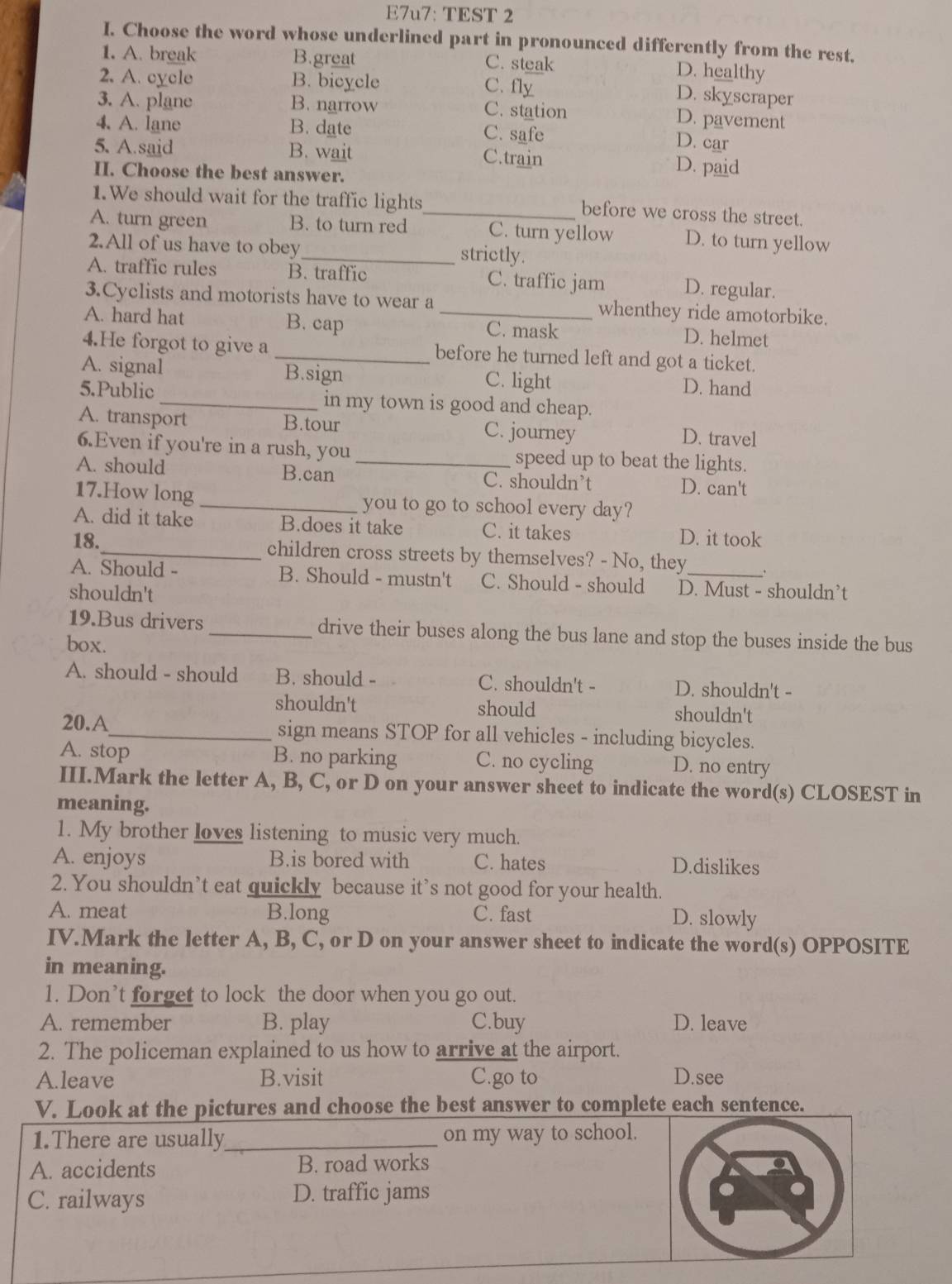 E7u7: TEST 2
I. Choose the word whose underlined part in pronounced differently from the rest.
1. A. break B.great C. steak D. healthy
2. A. cycle B. bicycle
C. fly D. skyscraper
3. A. plane B. narrow C. station D. pavement
4. A. lane B. date C. safe
D. car
5. A.said B. wait C.train D. paid
II. Choose the best answer.
1.We should wait for the traffic lights
_before we cross the street.
A. turn green B. to turn red C. turn yellow D. to turn yellow
2.All of us have to obey_ strictly.
A. traffic rules B. traffic C. traffic jam D. regular.
3.Cyclists and motorists have to wear a whenthey ride amotorbike.
A. hard hat B. cap _C. mask D. helmet
4.He forgot to give a _before he turned left and got a ticket.
A. signal B.sign C. light D. hand
5.Public _in my town is good and cheap.
A. transport B.tour C. journey D. travel
6.Even if you're in a rush, you speed up to beat the lights.
A. should B.can _C. shouldn’t D. can't
17.How long _you to go to school every day?
A. did it take B.does it take C. it takes D. it took
18._ children cross streets by themselves? - No, they .
A. Should - B. Should - mustn't C. Should - should D. Must - shouldn’t
shouldn't
19.Bus drivers _drive their buses along the bus lane and stop the buses inside the bus
box.
A. should - should B. should - C. shouldn't - D. shouldn't -
shouldn't should shouldn't
20.A_ sign means STOP for all vehicles - including bicycles.
A. stop B. no parking C. no cycling D. no entry
III.Mark the letter A, B, C, or D on your answer sheet to indicate the word(s) CLOSEST in
meaning.
1. My brother loves listening to music very much.
A. enjoys B.is bored with C. hates D.dislikes
2. You shouldn’t eat quickly because it’s not good for your health.
A. meat B.long C. fast D. slowly
IV.Mark the letter A, B, C, or D on your answer sheet to indicate the word(s) OPPOSITE
in meaning.
1. Don’t forget to lock the door when you go out.
A. remember B. play C.buy D. leave
2. The policeman explained to us how to arrive at the airport.
A.leave B.visit C.go to D.see
V. Look at the pictures and choose the best answer to complete each sentence.
1.There are usually_ on my way to school.
A. accidents B. road works
C. railways D. traffic jams