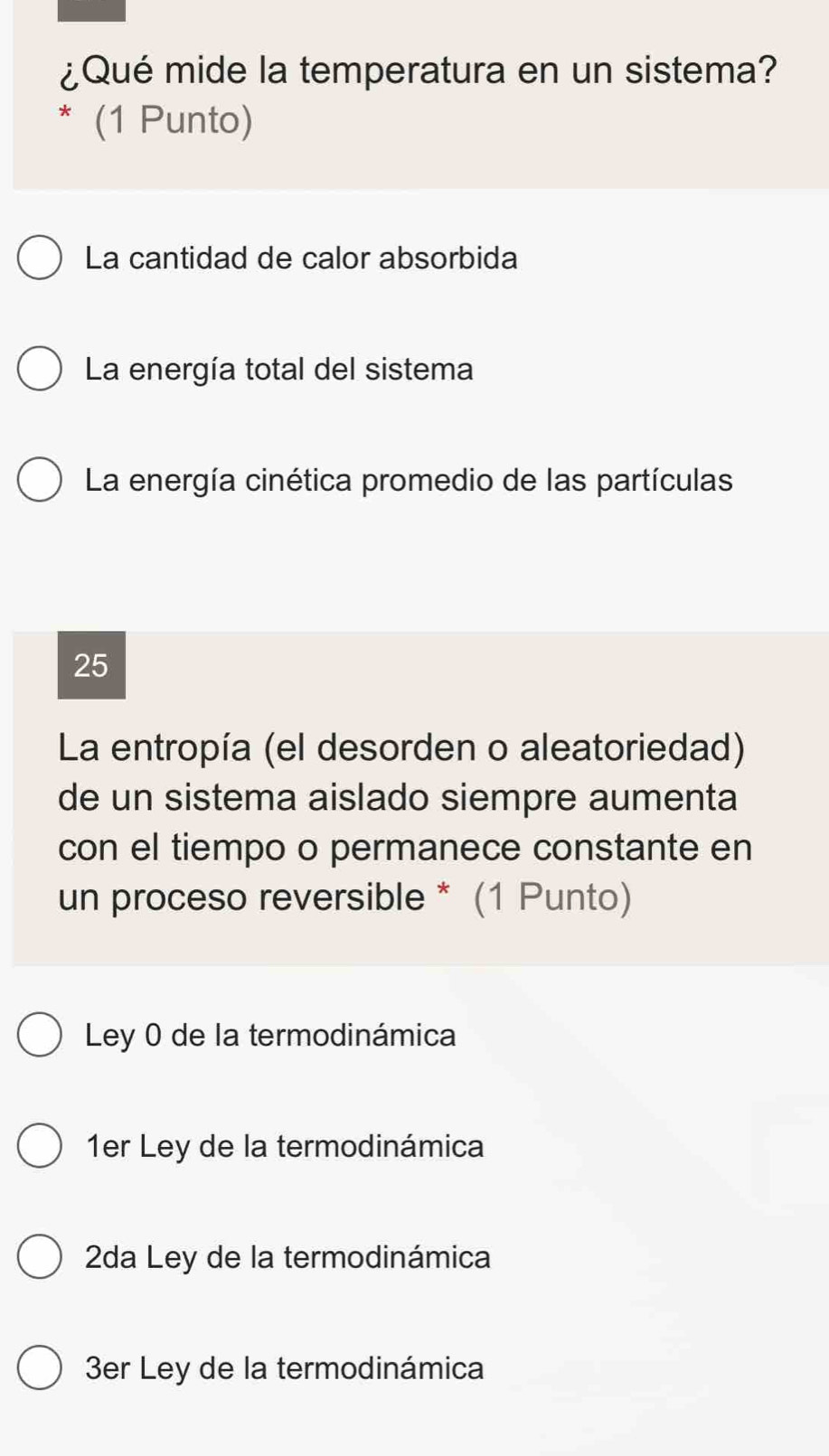 ¿Qué mide la temperatura en un sistema?
* (1 Punto)
La cantidad de calor absorbida
La energía total del sistema
La energía cinética promedio de las partículas
25
La entropía (el desorden o aleatoriedad)
de un sistema aislado siempre aumenta
con el tiempo o permanece constante en
un proceso reversible * (1 Punto)
Ley 0 de la termodinámica
1er Ley de la termodinámica
2da Ley de la termodinámica
3er Ley de la termodinámica