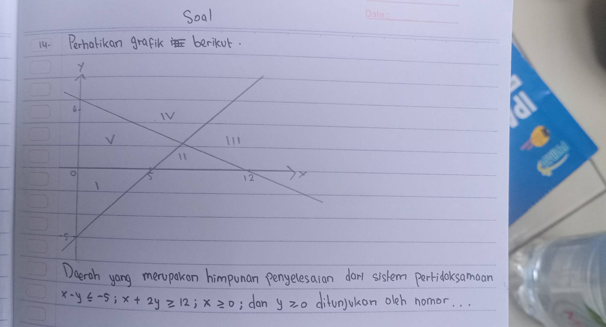 Soal 
1y. Perharikan grafik berikor. 
Daeroh yong meropakon himpunan penyelesaian darl sistem pertidoksamaan
x-y≤slant -5; x+2y≥slant 12; x≥ 0 , dan y≥slant 0 ditunjokan oleh nomor. . .