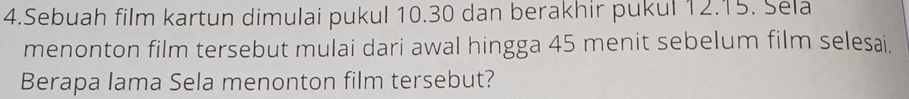Sebuah film kartun dimulai pukul 10.30 dan berakhir pukul 12.15. Sela 
menonton film tersebut mulai dari awal hingga 45 menit sebelum film selesai. 
Berapa lama Sela menonton film tersebut?