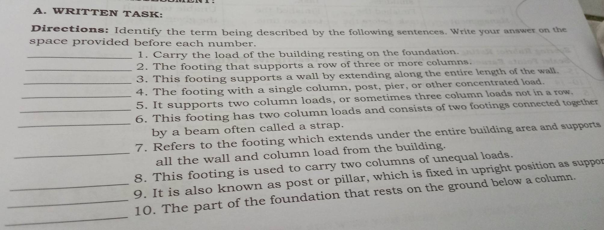 WRITTEN TASK: 
Directions: Identify the term being described by the following sentences. Write your answer on the 
space provided before each number. 
_1. Carry the load of the building resting on the foundation. 
_2. The footing that supports a row of three or more columns. 
3. This footing supports a wall by extending along the entire length of the wall. 
_4. The footing with a single column, post, pier, or other concentrated load. 
_5. It supports two column loads, or sometimes three column loads not in a row. 
_ 
_6. This footing has two column loads and consists of two footings connected together 
by a beam often called a strap. 
7. Refers to the footing which extends under the entire building area and supports 
_all the wall and column load from the building. 
8. This footing is used to carry two columns of unequal loads. 
_9. It is also known as post or pillar, which is fixed in upright position as suppor 
_ 
_10. The part of the foundation that rests on the ground below a column.