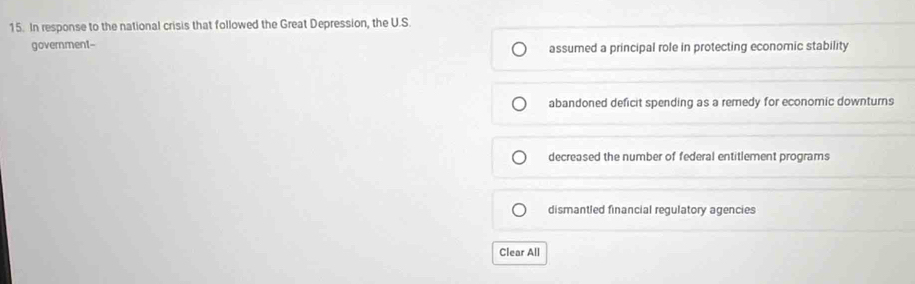 In response to the national crisis that followed the Great Depression, the U.S.
government-- assumed a principal role in protecting economic stability
abandoned deficit spending as a remedy for economic downturns
decreased the number of federal entitlement programs
dismantled financial regulatory agencies
Clear All