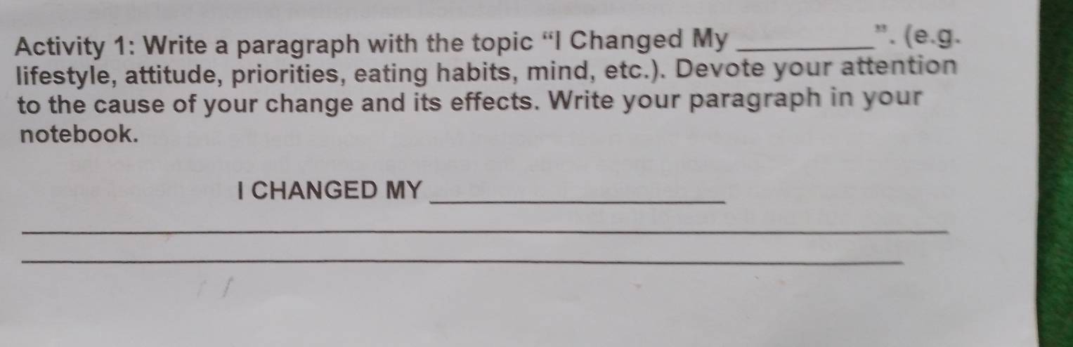 Activity 1: Write a paragraph with the topic 'I Changed My _". (e.g. 
lifestyle, attitude, priorities, eating habits, mind, etc.). Devote your attention 
to the cause of your change and its effects. Write your paragraph in your 
notebook. 
I CHANGED MY 
_ 
_ 
_