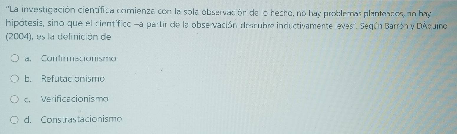 “La investigación científica comienza con la sola observación de lo hecho, no hay problemas planteados, no hay
hipótesis, sino que el científico -a partir de la observación-descubre inductivamente leyes". Según Barrón y DÁquino
(2004), es la definición de
a. Confirmacionismo
b. Refutacionismo
c. Verificacionismo
d. Constrastacionismo