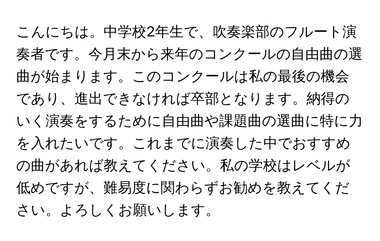 こんにちは。中学校2年生で、吹奏楽部のフルート演奏者です。今月末から来年のコンクールの自由曲の選曲が始まります。このコンクールは私の最後の機会であり、進出できなければ卒部となります。納得のいく演奏をするために自由曲や課題曲の選曲に特に力を入れたいです。これまでに演奏した中でおすすめの曲があれば教えてください。私の学校はレベルが低めですが、難易度に関わらずお勧めを教えてください。よろしくお願いします。