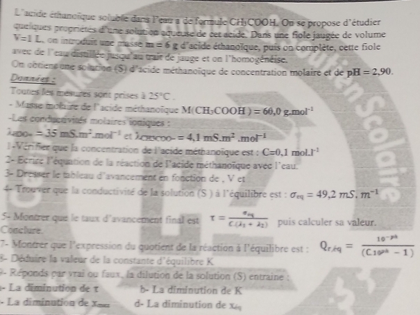 L'acide éthanoïque soluble dans l'eaur a de formule CH¡COOH. On se propose d'étudier
quelques propriétés d'une solution aqueuse de cet acide. Dans une fiole jaugée de volume
V=1L on introduís une masse m=6g d'acide éthanoïque, puis on complète, cette fiole
aveu de l'eau distillée jusqu'au trait de jauge et on l'homogénéise.
On cotiens une solution (S) d'acide méthanoïque de concentration molaire et de pH=2,90.
Données :
Toutes les mésures sont prises à 25°C.
- Masse molire de l'acide méthanoïque M(CH_3COOH)=60,0g.mol^(-1)
Les conducrivités molaires ioniques :
Lao- =35mS.m^2.mol^(-1) et )csc x00- =4,1mS.m^2.mol^(-1)
l-Vérifier que la concentration de l'acide méthanoïque est : C=0.1mol.I^(-1)
2- Ecrire l'équation de la réaction de l'acide méthanoïque avec l'eau.
3- Dresser le tableau d'avancement en fonction de , V et
4- Trouver que la conductivité de la solution (S ) à l'équilibre est : sigma _eq=49,2mS,m^(-1)
5- Montrer que le taux d'avancement final est tau =frac sigma _HC(lambda _1+lambda _2) puis calculer sa valeur.
Coacture.
7- Montrer que l'expression du quotient de la réaction à l'équilibre est : Q_r/kq= (10^(-pt))/(C10^(ph)-1) 
8- Déduire la valeur de la constante d'équilibre K
9 - Réponds par vrai ou faux, la dilution de la solution (S) entraine :
- La diminution de τ b- La diminution de K
-  La dimination de X e d- La diminution de x