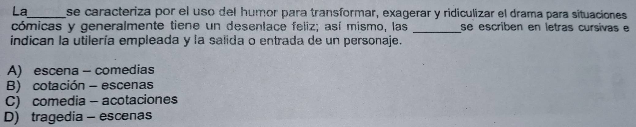 La_ se caracteriza por el uso del humor para transformar, exagerar y ridiculizar el drama para sítuaciones
cómicas y generalmente tiene un desenlace feliz; así mismo, las _se escriben en letras cursivas e
indican la utilería empleada y la salida o entrada de un personaje.
A) escena - comedias
B) cotación - escenas
C) comedia - acotaciones
D) tragedia - escenas