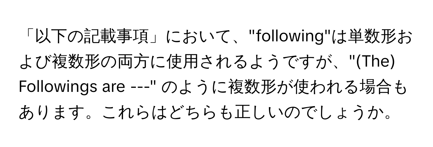 「以下の記載事項」において、"following"は単数形および複数形の両方に使用されるようですが、"(The) Followings are ---" のように複数形が使われる場合もあります。これらはどちらも正しいのでしょうか。