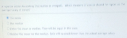 A reporter wishes to portray that norses as overpaid. Which measure of center should he reporf as the
overoge satary of murue!
The mean
The median
Lither the mean or median. They will be equal in this case
Nosher the mean nor the median. Both will be much lower than the actuat average catary