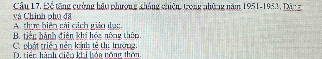 Để tăng cường hậu phương kháng chiến, trong những năm 1951-1953, Đảng
và Chính phủ đã
A. thực hiện cải cách giáo dục.
B. tiến hành điện khí hóa nông thôn.
C. phát triển nền kinh tế thị trường.
D. tiến hành điện khí hóa nông thôn.