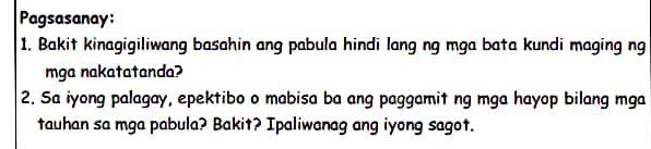 Pagsasanay: 
1. Bakit kinagigiliwang basahin ang pabula hindi lang ng mga bata kundi maging ng 
mga nakatatanda? 
2. Sa iyong palagay, epektibo o mabisa ba ang paggamit ng mga hayop bilang mga 
tauhan sa mga pabula? Bakit? Ipaliwanag ang iyong sagot.