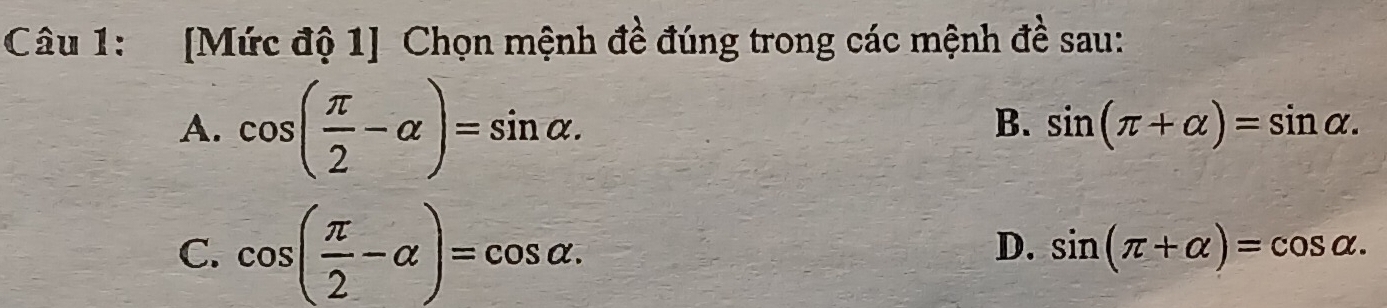 [Mức độ 1] Chọn mệnh đề đúng trong các mệnh đề sau:
A. cos ( π /2 -alpha )=sin alpha.
B. sin (π +alpha )=sin alpha.
D.
C. cos ( π /2 -alpha )=cos alpha. sin (π +alpha )=cos alpha.