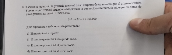 3 socios se repartirán la ganancía mensual de su empresa de tal manera que el primero recibirá
3 veces lo que recibe el segundo y éste, 3 veces lo que recibe el tercero. Se sabe que en el mes de
junio ganaron un monto de $ 968.00 ().
3· 3x+3x+x=968.000
¿Qué representa x en la ecuación presentada?
a) El monto total a repartir.
b) El monto que recibirá el segundo socio.
c) El monto que recibirá el primer socio.
d) El monto que recibirá el tercer socio,