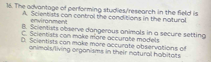 The advantage of performing studies/research in the field is
A. Scientists can control the conditions in the natural
environment
B. Scientists observe dangerous animals in a secure setting
C. Scientists can make more accurate models
D. Scientists can make more accurate observations of
animals/living organisms in their natural habitats