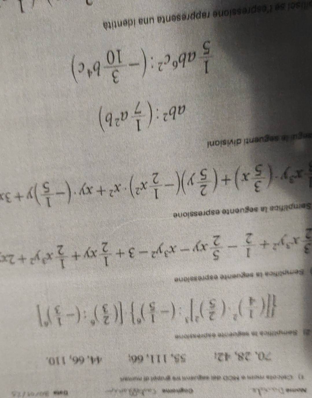 Nome Cagra: a t 
1) Cescote mem a 1CO de sequea we grappl al numen
70. 28, 42; 55, 111, 66; 44, 66, 110. 
2) . Semptifics in empoecón esprossiore
 [( 1/4 )^2· ( 2/5 )^2]^3:(- 1/5 )^6 · [( 2/3 )^6:(- 1/3 )^6]
Semplífica la seguente espressione
 3/2 x^3y^2+ 1/2 - 5/2 xy-x^3y^2-3+ 1/2 xy+ 1/2 x^3y^2+2x
Semplifica la seguente espressione
 1/8 x^3y· ( 3/5 x)+( 2/5 y)(- 1/2 x^2)· x^2+xy· (- 1/5 )y+3x
segui le seguenti divisioni
ab^2:( 1/7 a^2b)
 1/5 ab^6c^2:(- 3/10 b^4c)
lisci se l'espressione rappresenta una identità
