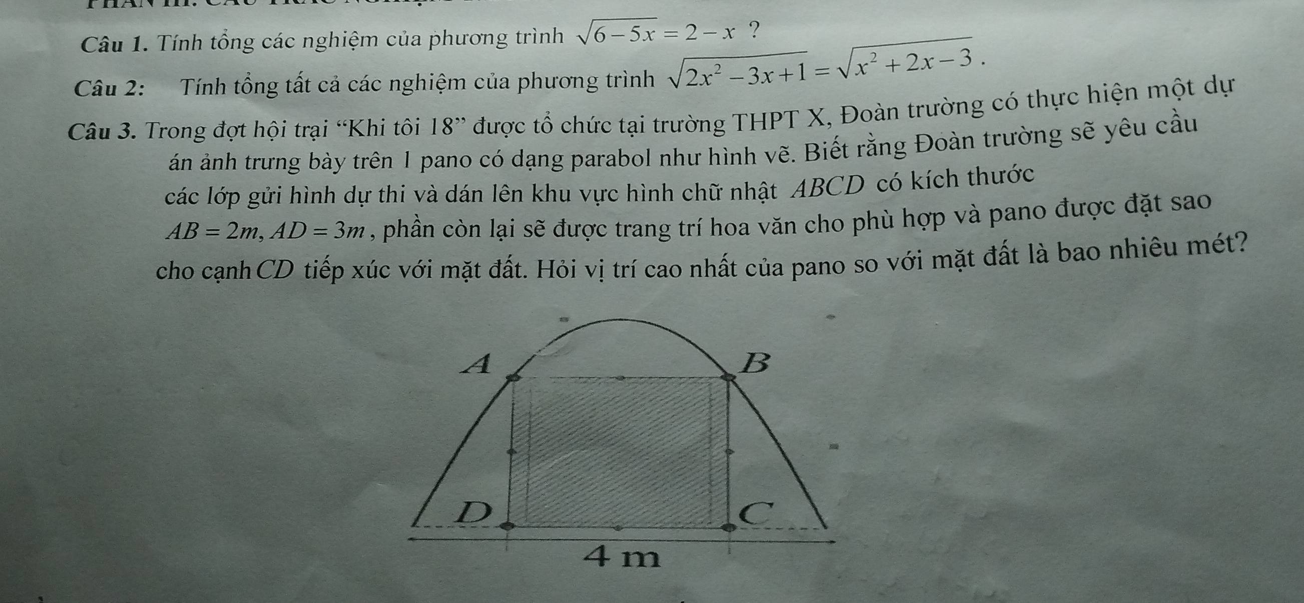 Tính tổng các nghiệm của phương trình sqrt(6-5x)=2-x ?
Câu 2: Tính tổng tất cả các nghiệm của phương trình sqrt(2x^2-3x+1)=sqrt(x^2+2x-3). 
Câu 3. Trong đợt hội trại “Khi tôi 18 ” được tổ chức tại trường THPT X, Đoàn trường có thực hiện một dự
án ảnh trưng bày trên 1 pano có dạng parabol như hình vẽ. Biết rằng Đoàn trường sẽ yêu cầu
các lớp gửi hình dự thi và dán lên khu vực hình chữ nhật ABCD có kích thước
AB=2m, AD=3m , phần còn lại sẽ được trang trí hoa văn cho phù hợp và pano được đặt sao
cho cạnh CD tiếp xúc với mặt đất. Hỏi vị trí cao nhất của pano so với mặt đất là bao nhiêu mét?
A
B
D
4m