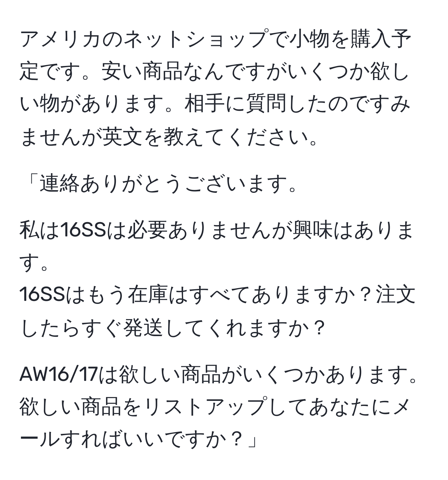 アメリカのネットショップで小物を購入予定です。安い商品なんですがいくつか欲しい物があります。相手に質問したのですみませんが英文を教えてください。

「連絡ありがとうございます。

私は16SSは必要ありませんが興味はあります。
16SSはもう在庫はすべてありますか？注文したらすぐ発送してくれますか？

AW16/17は欲しい商品がいくつかあります。欲しい商品をリストアップしてあなたにメールすればいいですか？」