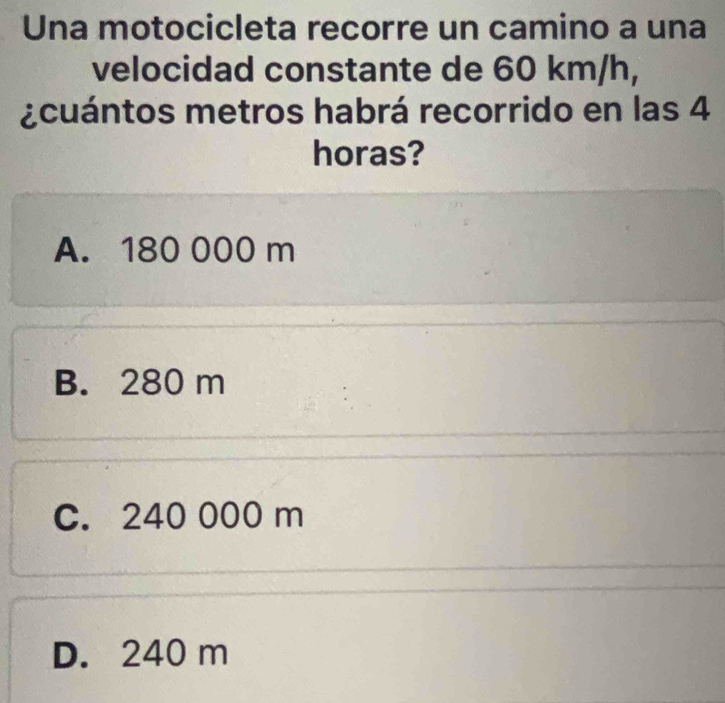 Una motocicleta recorre un camino a una
velocidad constante de 60 km/h,
¿cuántos metros habrá recorrido en las 4
horas?
A. 180 000 m
B. 280 m
C. 240 000 m
D. 240 m