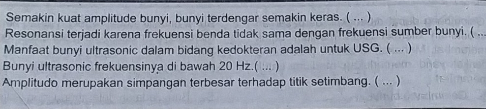 Semakin kuat amplitude bunyi, bunyi terdengar semakin keras. ( ... ) 
Resonansi terjadi karena frekuensi benda tidak sama dengan frekuensi sumber bunyi. ( ... 
Manfaat bunyi ultrasonic dalam bidang kedokteran adalah untuk USG. ( ... ) 
Bunyi ultrasonic frekuensinya di bawah 20 Hz.( ... ) 
Amplitudo merupakan simpangan terbesar terhadap titik setimbang. ( ... )