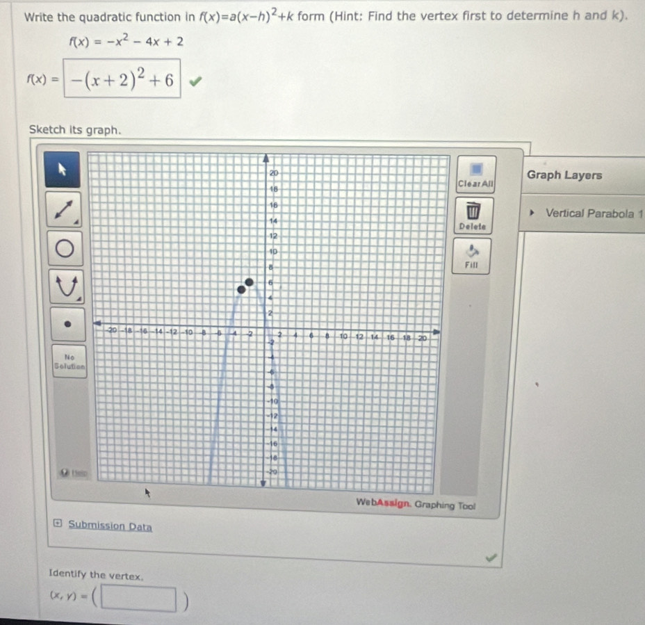 Write the quadratic function in f(x)=a(x-h)^2+k form (Hint: Find the vertex first to determine h and k).
f(x)=-x^2-4x+2
f(x)= -(x+2)^2+6
Sketch its graph. 
Graph Layers 
Clear All 
Vertical Parabola 1 
Deleie 
Fill 
No 
Solution 
● (SSD 
WebAssign, Graphing Tool 
Submission Data 
Identify the vertex.
(x,y)=