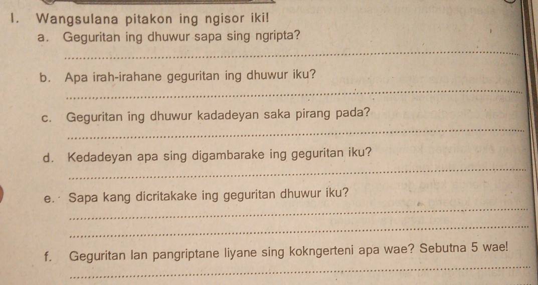 Wangsulana pitakon ing ngisor iki! 
_ 
a. Geguritan ing dhuwur sapa sing ngripta? 
_ 
b. Apa irah-irahane geguritan ing dhuwur iku? 
_ 
c. Geguritan ing dhuwur kadadeyan saka pirang pada? 
_ 
d. Kedadeyan apa sing digambarake ing geguritan iku? 
_ 
e.· Sapa kang dicritakake ing geguritan dhuwur iku? 
_ 
_ 
f. Geguritan Ian pangriptane liyane sing kokngerteni apa wae? Sebutna 5 wae!