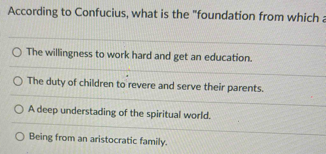 According to Confucius, what is the "foundation from which a
The willingness to work hard and get an education.
The duty of children to revere and serve their parents.
A deep understading of the spiritual world.
Being from an aristocratic family.