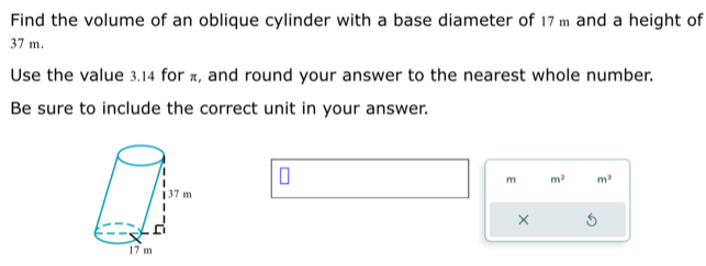 Find the volume of an oblique cylinder with a base diameter of 17 m and a height of
37 m. 
Use the value 3.14 for π, and round your answer to the nearest whole number. 
Be sure to include the correct unit in your answer.
m m^2 m^3
×