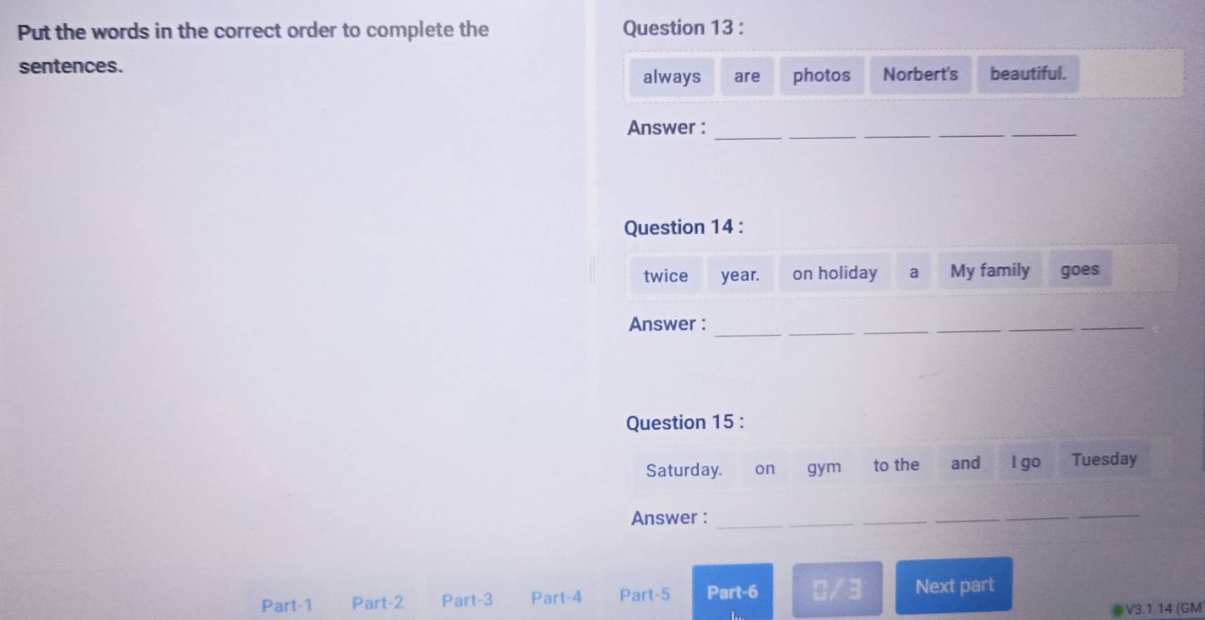 Put the words in the correct order to complete the Question 13 : 
sentences. beautiful. 
always are photos Norbert's 
Answer : 
_ 
__ 
_ 
Question 14 : 
twice year. on holiday a My family goes 
Answer :_ 
_ 
_ 
_ 
Question 15 : 
Saturday. on gym to the and l go Tuesday 
Answer :_ 
_ 
_ 
Part-1 Part-2 Part-3 Part-4 Part-5 Part-6 0/3 Next part 
V3.1.14 (GM)