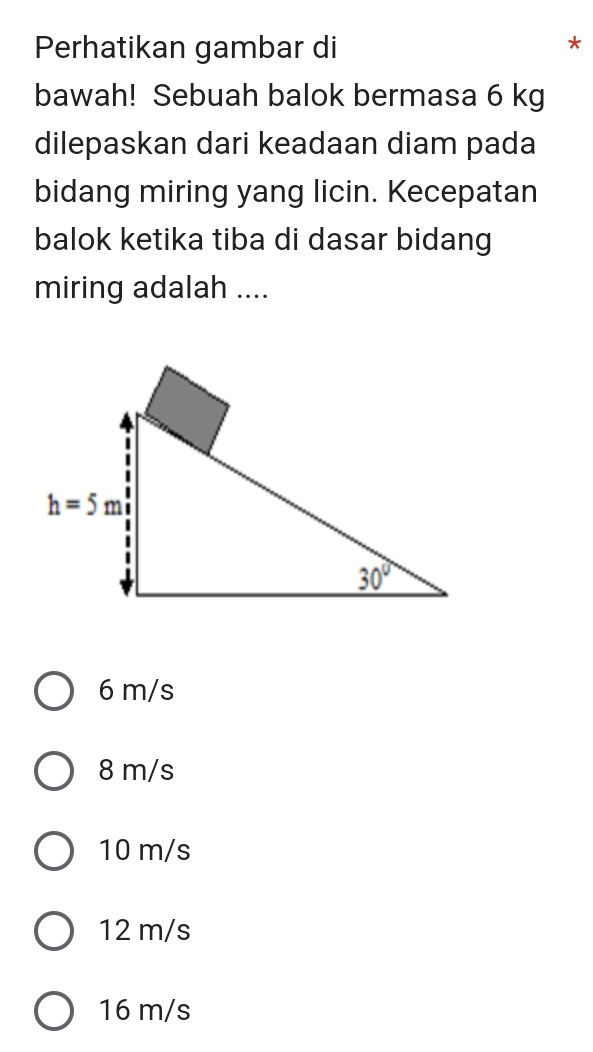 Perhatikan gambar di *
bawah! Sebuah balok bermasa 6 kg
dilepaskan dari keadaan diam pada
bidang miring yang licin. Kecepatan
balok ketika tiba di dasar bidang
miring adalah ....
6 m/s
8 m/s
10 m/s
12 m/s
16 m/s