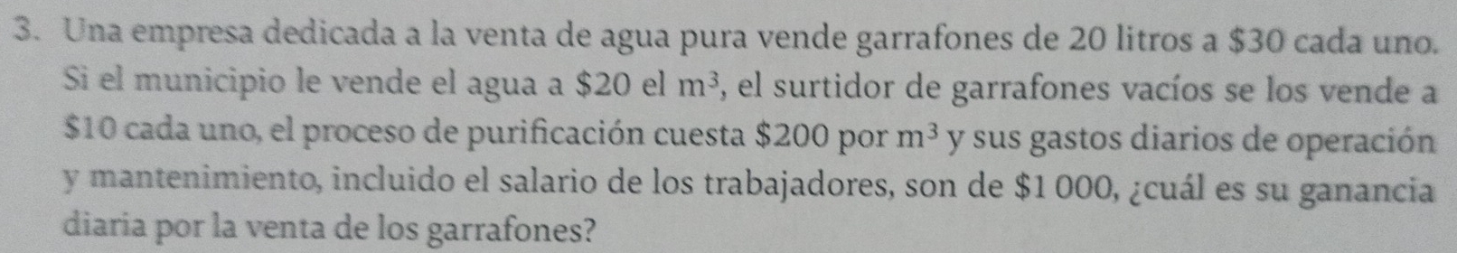 Una empresa dedicada a la venta de agua pura vende garrafones de 20 litros a $30 cada uno. 
Si el municipio le vende el agua a $20elm^3 , el surtidor de garrafones vacíos se los vende a
$10 cada uno, el proceso de purificación cuesta $200 por m^3 y sus gastos diarios de operación 
y mantenimiento, incluido el salario de los trabajadores, son de $1 000, ¿cuál es su ganancia 
diaria por la venta de los garrafones?