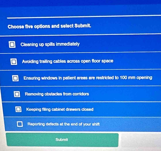 Choose five options and select Submit.
Cleaning up spills immediately
Avoiding trailing cables across open floor space
Ensuring windows in patient areas are restricted to 100 mm opening
Removing obstacles from corridors
Keeping filing cabinet drawers closed
Reporting defects at the end of your shift
Submit