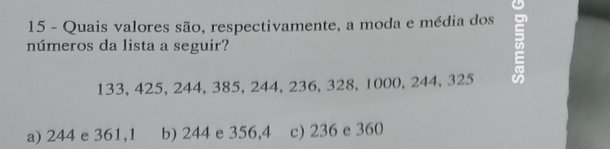 Quais valores são, respectivamente, a moda e média dos
números da lista a seguir?
=
133, 425, 244, 385, 244, 236, 328, 1000, 244, 325
a) 244 e 361,1 b) 244 e 356,4 c) 236 e 360