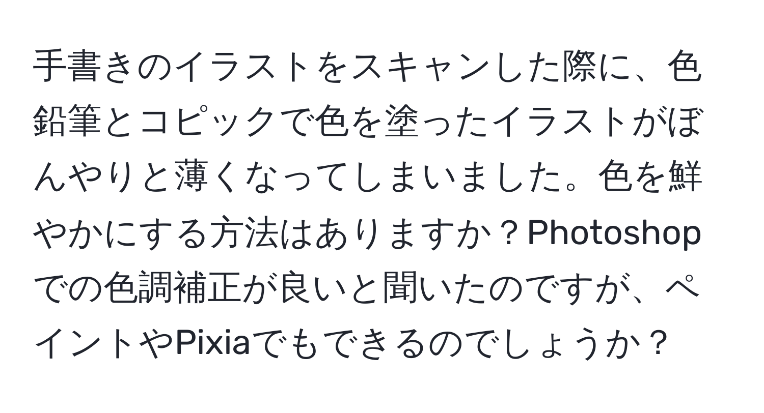 手書きのイラストをスキャンした際に、色鉛筆とコピックで色を塗ったイラストがぼんやりと薄くなってしまいました。色を鮮やかにする方法はありますか？Photoshopでの色調補正が良いと聞いたのですが、ペイントやPixiaでもできるのでしょうか？
