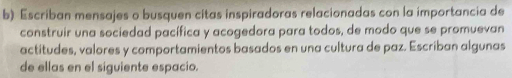 Escriban mensajes o busquen citas inspiradoras relacionadas con la importancia de 
construir una sociedad pacífica y acogedora para todos, de modo que se promuevan 
actitudes, valores y comportamientos basados en una cultura de paz. Escriban algunas 
de ellas en el siguiente espacio.