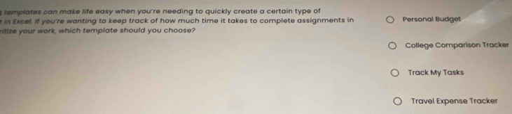 templates can make life easy when you're needing to quickly create a certain type of 
t in Excel. If you're wanting to keep track of how much time it takes to complete assignments in Personal Budget 
ritize your work, which template should you choose? 
College Comparison Tracker 
Track My Tasks 
Travel Expense Tracker