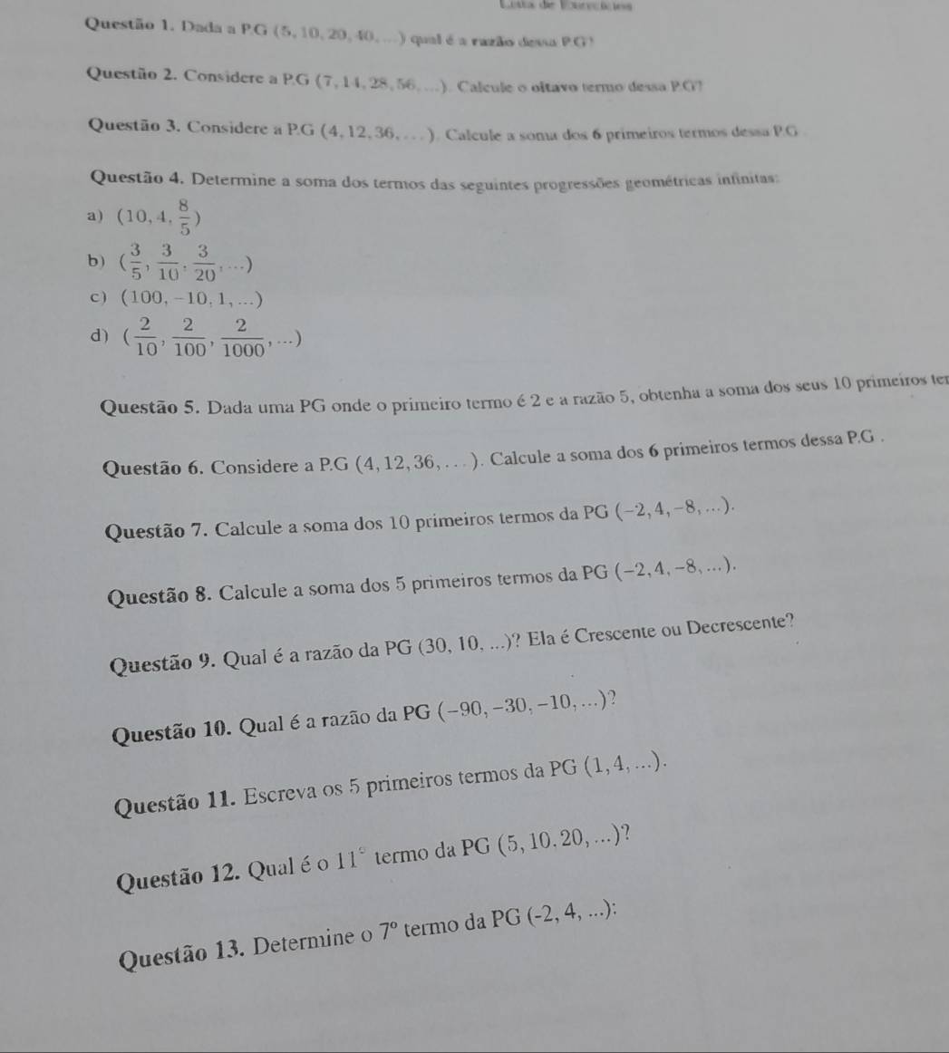 Losta de Vonrecícies
Questão 1. Dada a P.G (5,10, 20,40, ...) qual éa razão dessa PG
Questão 2. Considere a PG (7, 14, 28,56, ...). Calcule o oltavo termo dessa P.G?
Questão 3. Considere a P.G (4, 12, 36, . .). Calcule a soma dos 6 primeiros termos dessa P.G
Questão 4. Determine a soma dos termos das seguintes progressões geométricas infinitas:
a) (10,4, 8/5 )
b) ( 3/5 , 3/10 , 3/20 ,...)
c ) (1 00,-10,1,...)
d) ( 2/10 , 2/100 , 2/1000 ,...)
Questão 5. Dada uma PG onde o primeiro termo é 2 e a razão 5, obtenha a soma dos seus 10 primeiros ter
Questão 6. Considere a P.G (4, 12, 36, . . . ). Calcule a soma dos 6 primeiros termos dessa P.G .
Questão 7. Calcule a soma dos 10 primeiros termos da P G(-2,4 ,-8,...).
Questão 8. Calcule a soma dos 5 primeiros termos da PG (−2,4, -8,...)
Questão 9. Qual é a razão da PG (30, 10, ...)? Ela é Crescente ou Decrescente?
Questão 10. Qual é a razão da PG (-90,-30,-10,...)?
Questão 11. Escreva os 5 primeiros termos da PG (1, 4,...).
Questão 12. Qual é o 11° termo da PG (5, 10. 20, ...)?
Questão 13. Determine 7° termo da PG  ( (-2,4,...)