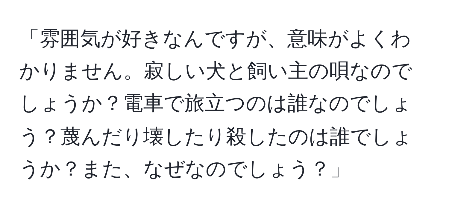 「雰囲気が好きなんですが、意味がよくわかりません。寂しい犬と飼い主の唄なのでしょうか？電車で旅立つのは誰なのでしょう？蔑んだり壊したり殺したのは誰でしょうか？また、なぜなのでしょう？」