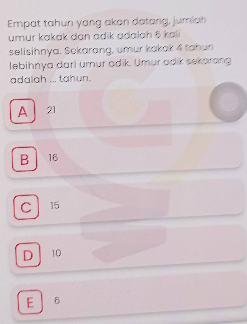 Empat tahun yang akan datang, jumlah
umur kakak dan adik adalah 6 kali
selisihnya. Sekarang, umur kakak 4 tahun
lebihnya dari umur adik. Umur adik sekarang
adalah ... tahun.
A 21
B 16
C 15
D 10
E 」 6