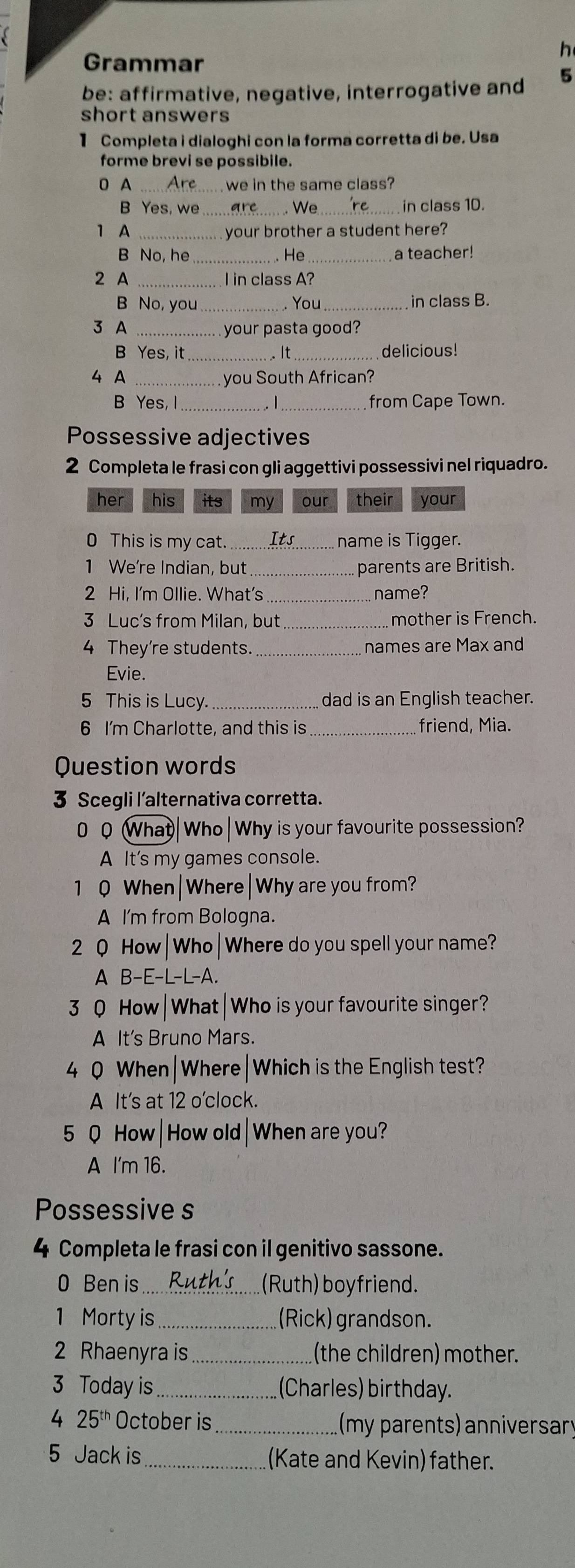 Grammar
be: affirmative, negative, interrogative and 5
short answers
1 Completa i dialoghi con la forma corretta di be. Usa
forme brevi se possibile.
0 A we in the same class?
B Yes, we __ in class 10.
. We
1 A _ your brother a student here?
B No, he _. He_ a teacher!
2 A _I in class A?
B No, you _. You_ in class B.
3 A _ your pasta good?
B Yes, it _.. It_ delicious!
4 A _ you South African?
B Yes, I __from Cape Town.
Possessive adjectives
2 Completa le frasi con gli aggettivi possessivi nel riquadro.
her his its my our their your
0 This is my cat. _Its name is Tigger.
1 We're Indian, but _parents are British.
2 Hi, I'm Ollie. What's name?
3 Luc's from Milan, but _mother is French.
4 They're students. _names are Max and
Evie.
5 This is Lucy. _dad is an English teacher.
6 I'm Charlotte, and this is _friend, Mia.
Question words
3 Scegli l'alternativa corretta.
0 0 What|Who|Why is your favourite possession?
A It's my games console.
1 0 When|Where|Why are you from?
A I'm from Bologna.
2 Q How|Who|Where do you spell your name?
A B-E-L-L-A.
3 0 How|What|Who is your favourite singer?
A It's Bruno Mars.
4 0 When|Where|Which is the English test?
A It's at 12 o'clock.
5 Q How| How old| When are you?
A I'm 16.
Possessive s
4 Completa le frasi con il genitivo sassone.
0 Ben is _(Ruth) boyfriend.
1 Morty is _(Rick) grandson.
2 Rhaenyra is _(the children) mother.
3 Today is_ (Charles) birthday.
4 25^(th) October is _ (my parents) anniversary
5 Jack is _(Kate and Kevin) father.